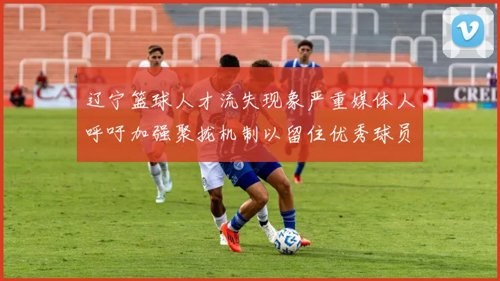 辽宁篮球人才流失现象严重媒体人呼吁加强聚拢机制以留住优秀球员