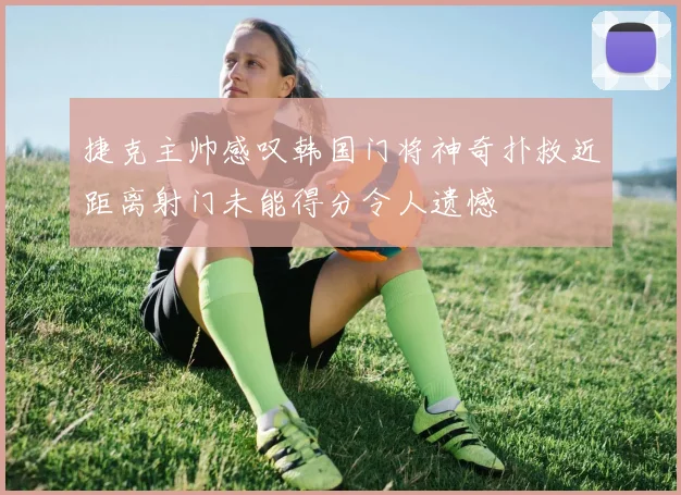 捷克主帅感叹韩国门将神奇扑救近距离射门未能得分令人遗憾