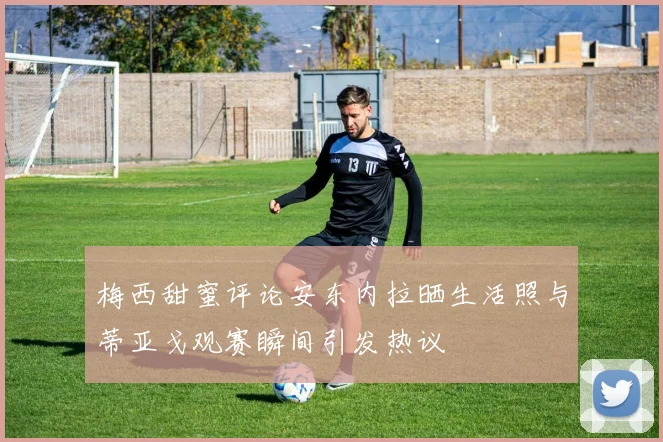 梅西甜蜜评论安东内拉晒生活照与蒂亚戈观赛瞬间引发热议