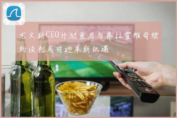 尤文新CEO计划重启与弗拉霍维奇续约谈判或将迎来新机遇