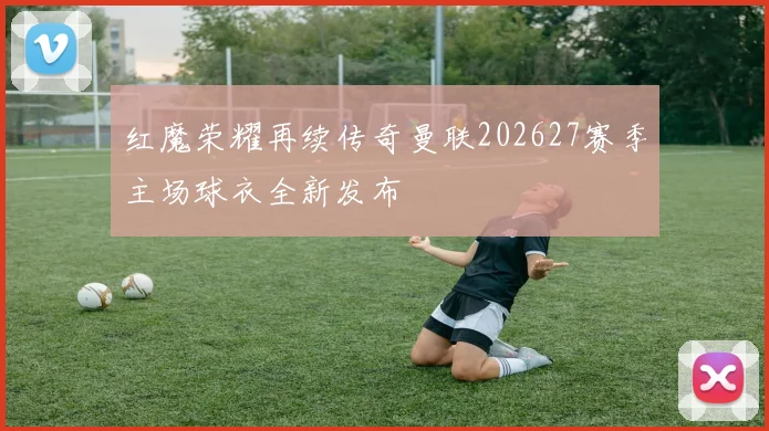 红魔荣耀再续传奇曼联202627赛季主场球衣全新发布