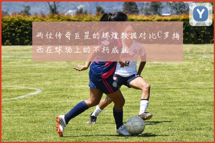 两位传奇巨星的辉煌数据对比C罗梅西在球场上的不朽成就
