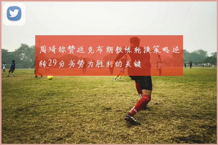 周琦称赞迈克布朗教练轮换策略逆转29分劣势为胜利的关键