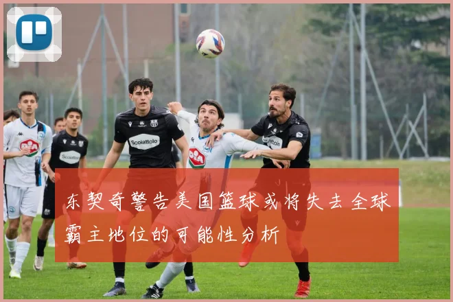 东契奇警告美国篮球或将失去全球霸主地位的可能性分析