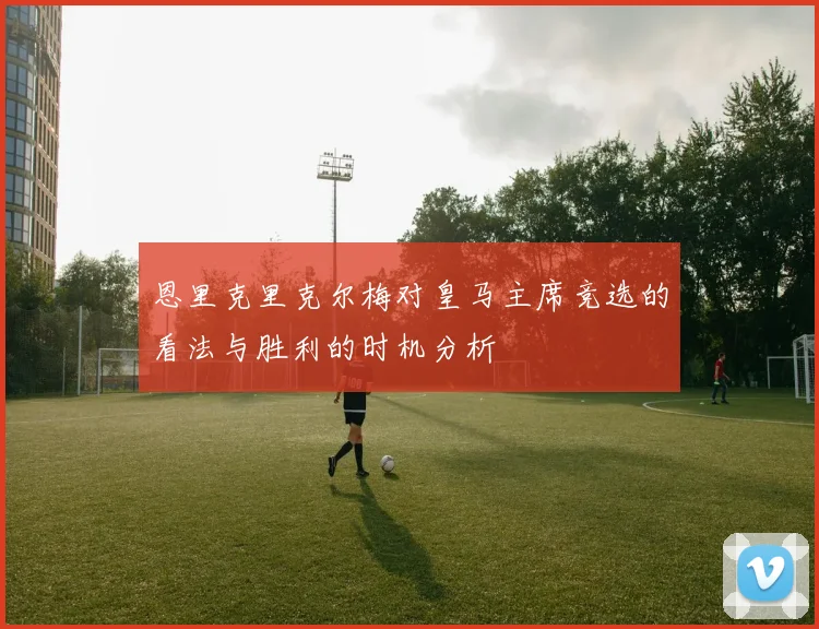 恩里克里克尔梅对皇马主席竞选的看法与胜利的时机分析