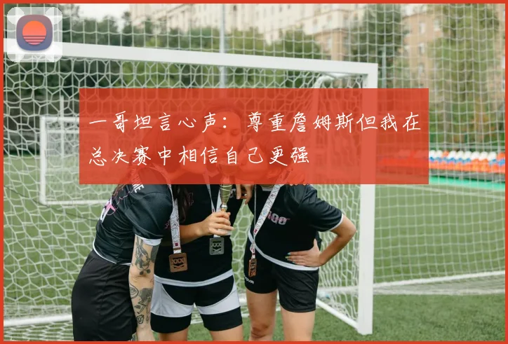 一哥坦言心声：尊重詹姆斯但我在总决赛中相信自己更强
