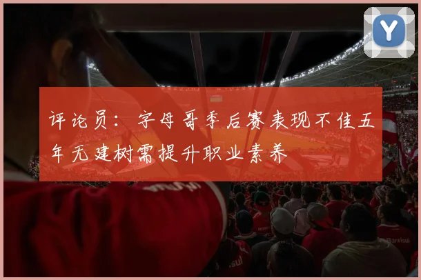 评论员：字母哥季后赛表现不佳五年无建树需提升职业素养