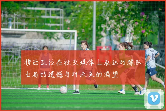穆西亚拉在社交媒体上表达对球队出局的遗憾与对未来的渴望