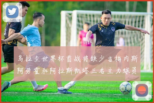 乌拉圭世界杯首战将缺少吉梅内斯阿劳霍和阿拉斯凯塔三名主力球员