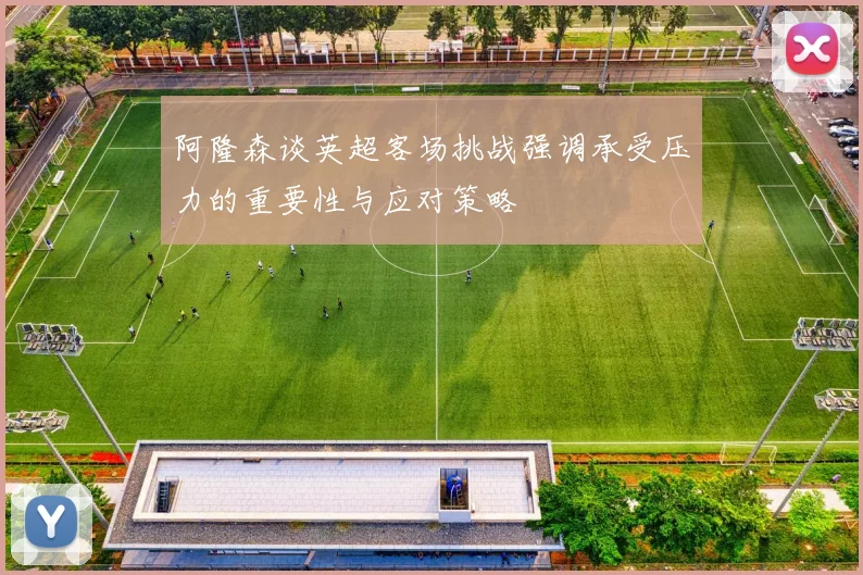 阿隆森谈英超客场挑战强调承受压力的重要性与应对策略
