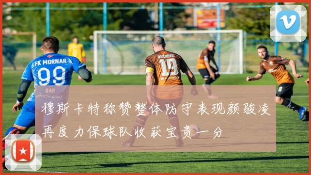 穆斯卡特称赞整体防守表现颜骏凌再度力保球队收获宝贵一分
