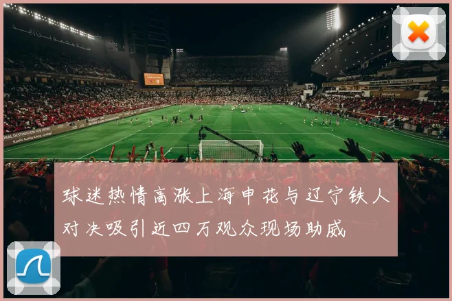球迷热情高涨上海申花与辽宁铁人对决吸引近四万观众现场助威