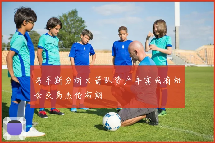 考辛斯分析火箭队资产丰富或有机会交易杰伦布朗