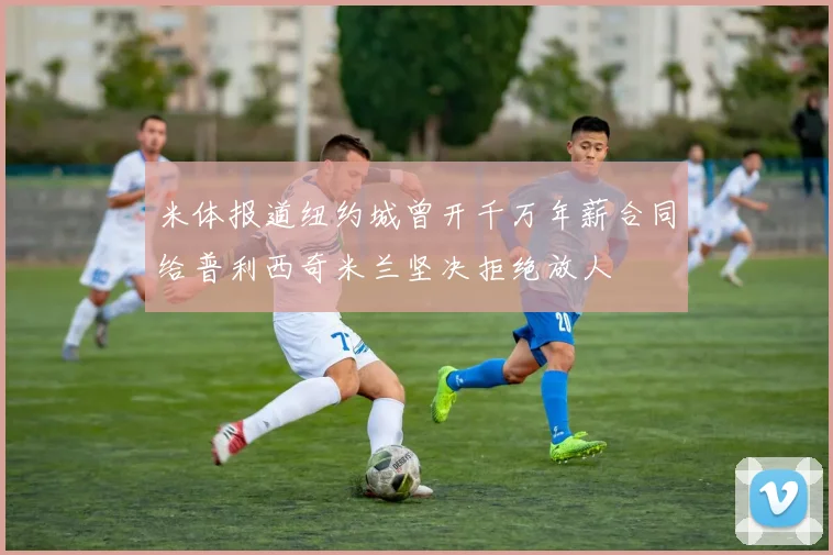 米体报道纽约城曾开千万年薪合同给普利西奇米兰坚决拒绝放人
