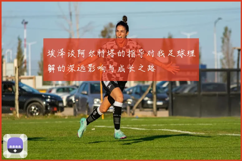 埃泽谈阿尔特塔的指导对我足球理解的深远影响与成长之路