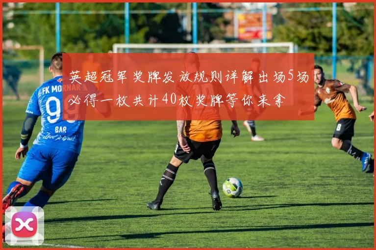 英超冠军奖牌发放规则详解出场5场必得一枚共计40枚奖牌等你来拿