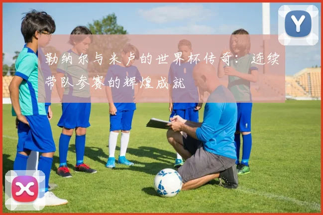 勒纳尔与米卢的世界杯传奇：连续带队参赛的辉煌成就