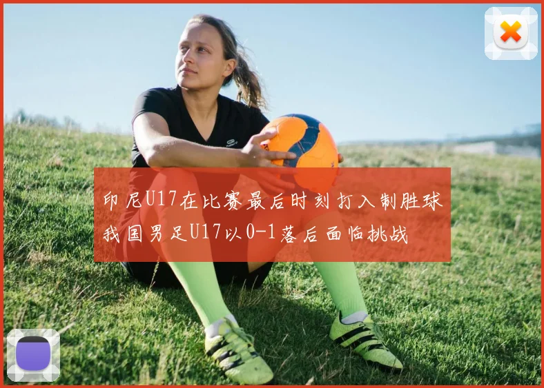 印尼U17在比赛最后时刻打入制胜球我国男足U17以0-1落后面临挑战