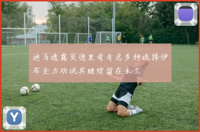 迪马透露莫德里奇考虑多种选择伊布全力劝说其继续留在米兰