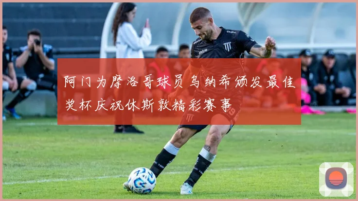 阿门为摩洛哥球员乌纳希颁发最佳奖杯庆祝休斯敦精彩赛事