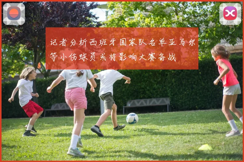 记者分析西班牙国家队名单亚马尔等小伤球员或将影响大赛备战