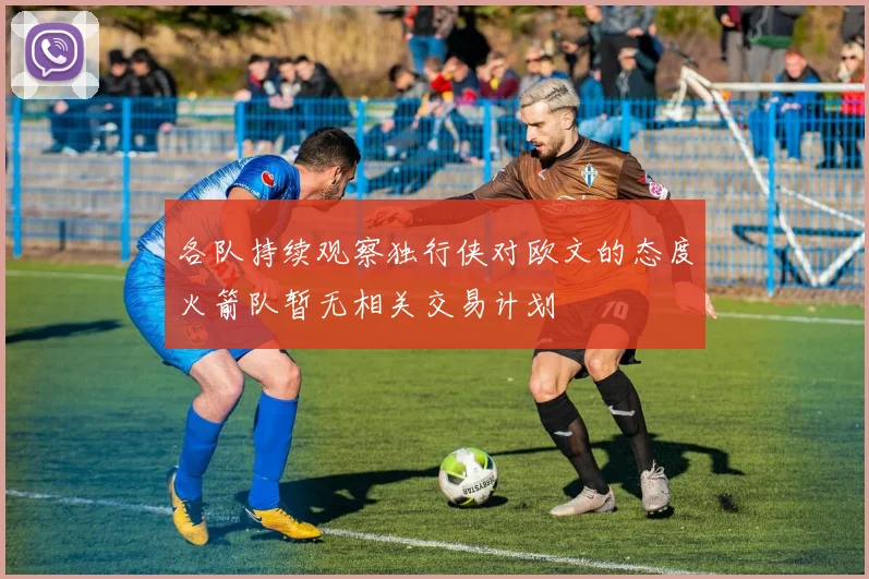 各队持续观察独行侠对欧文的态度火箭队暂无相关交易计划