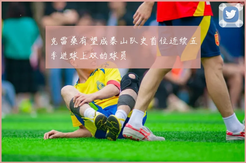 克雷桑有望成泰山队史首位连续五季进球上双的球员