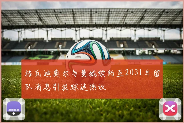 格瓦迪奥尔与曼城续约至2031年留队消息引发球迷热议
