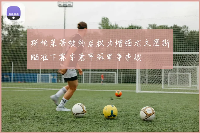 斯帕莱蒂续约后权力增强尤文图斯瞄准下赛季意甲冠军争夺战
