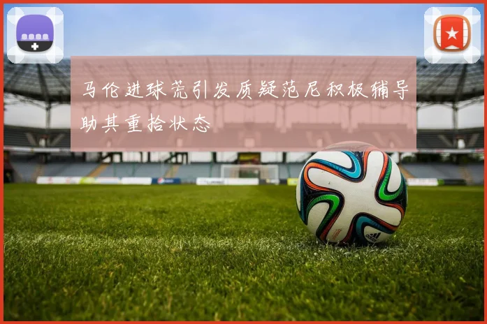 马伦进球荒引发质疑范尼积极辅导助其重拾状态